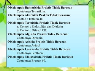 Kelompok Bakterisida Praktis Tidak Beracun 
Contohnya Tetrasiklin. 
Kelompok Akarisida Praktis Tidak Beracun 
Contoh : Trithion 4E 
Kelompok Termisida Praktis Tidak Beracun 
a. Contoh : Endosulfan dan Dieldrin 
b. Contoh : Difusol CB. 
Kelompok Algisida Praktis Tidak Beracun 
Contohnya Dimanin. 
Kelompok Avisida Praktis Tidak Beracun 
Contohnya Avitrol 
Kelompok Larvasida Praktis Tidak Beracun 
Contohnya Fenthion. 
Kelompok Moluskisida Praktis Tidak Beracun 
Contohnya Brestan 60. 
 
