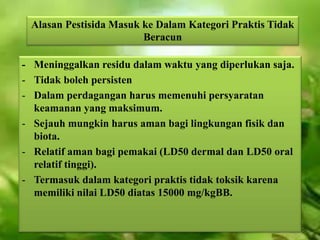 Alasan Pestisida Masuk ke Dalam Kategori Praktis Tidak 
Beracun 
- Meninggalkan residu dalam waktu yang diperlukan saja. 
- Tidak boleh persisten 
- Dalam perdagangan harus memenuhi persyaratan 
keamanan yang maksimum. 
- Sejauh mungkin harus aman bagi lingkungan fisik dan 
biota. 
- Relatif aman bagi pemakai (LD50 dermal dan LD50 oral 
relatif tinggi). 
- Termasuk dalam kategori praktis tidak toksik karena 
memiliki nilai LD50 diatas 15000 mg/kgBB. 
 
