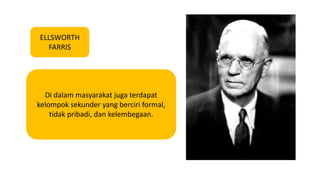 ELLSWORTH 
FARRIS 
Di dalam masyarakat juga terdapat 
kelompok sekunder yang berciri formal, 
tidak pribadi, dan kelembegaan. 
 