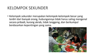 KELOMPOK SEKUNDER 
• Kelompok sekunder merupakan kelompok-kelompok besar yang 
terdiri dari banyak orang, hubungannya tidak harus saling mengenal 
secara pribadi, kurang akrab, tidak langgeng, dan berkumpul 
berdasarkan kepentingan yang sama. 
 