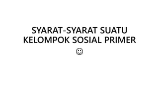 SYARAT-SYARAT SUATU 
KELOMPOK SOSIAL PRIMER 
 
 