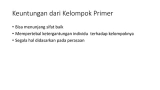 Keuntungan dari Kelompok Primer 
• Bisa menunjang sifat baik 
• Mempertebal ketergantungan individu terhadap kelompoknya 
• Segala hal didasarkan pada perasaan 
 