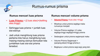 Rumus-rumus prisma
Rumus mencari luas prisma
• Luas Prisma = (2.luas alas)+(keliling
alas.tinggi)
• Sehingga luas prisma = jumlah luas
sisi-sisinya
• Jadi untuk menghitung luas prisma
pertama kita harus menghitung luas
masing-masing sisinya kemudian kita
jumlahkan luas sisi-sisi prisma
tersebut.
Rumus mencari volume prisma
• Volume Prisma =luas alas ×tinggi
• Misalnya untuk prisma segitiga maka
rumusnya menjadi
• Volume Prisma segitiga =(½.alas
segitiga.tinggi segitiga)×tinggi prisma
• Sedangkan untuk prisma segiempat maka
• Volume Prisma Segiempat =
(panjang.lebar)×tinggi prisma.n
• Begitupun untuk prisma segi-segi yang lain.
 