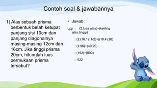 Contoh soal & jawabannya
1) Alas sebuah prisma
berbentuk belah ketupat
panjang sisi 10cm dan
panjang diagonalnya
masing-masing 12cm dan
16cm. Jika tinggi prisma
20cm, hitunglah luas
permukaan prisma
tersebut?
• Jawab :
Lpp : (2.luas alas)+(keliling
alas.tinggi)
: (2.(16.12.1/2)+((10.4).20)
: (2.96)+(40.20)
: (192)+(800)
: 922
 
