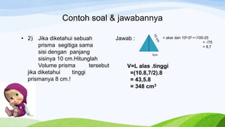 Contoh soal & jawabannya
• 2) Jika diketahui sebuah
prisma segitiga sama
sisi dengan panjang
sisinya 10 cm.Hitunglah
Volume prisma tersebut
jika diketahui tinggi
prismanya 8 cm.!
Jawab :
5cm
= akar dari 102-52 =√100-25
= √75
= 8,7
V=L alas .tinggi
=(10.8,7/2).8
= 43,5.8
= 348 cm3
 