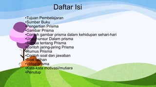 Daftar Isi
•Tujuan Pembelajaran
•Sumber Buku
•Pengertian Prisma
•Gambar Prisma
•Contoh gambar prisma dalam kehidupan sehari-hari
•Unsur-unsur Dalam prisma
•Semua tentang Prisma
•Contoh jaring-jaring Prisma
•Rumus Prisma
•Contoh soal dan jawaban
•Soal latihan
•Video prisma
•Kata-kata motivasi/mutiara
•Penutup
 
