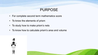 PURPOSE
• For complete second term mathematics score
• To know the elements of prism
• To study how to make prism’s nets
• To know how to calculate prism’s area and volume
 