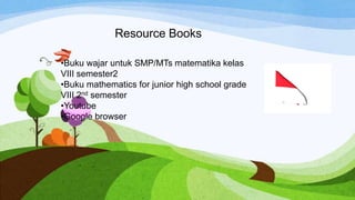 Resource Books
•Buku wajar untuk SMP/MTs matematika kelas
VIII semester2
•Buku mathematics for junior high school grade
VIII 2nd semester
•Youtube
•Google browser
 