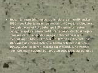 • Sebuah jaringan Ethernet controller biasanya memiliki socket
8P8C mana kabel jaringan tersambung . NIC tua juga disediakan
BNC , atau koneksi AUI . Beberapa LED menginformasikan
pengguna apakah jaringan aktif , dan apakah atau tidak terjadi
transmisi data . Pengendali jaringan Ethernet biasanya
mendukung 10 Mbit / s Ethernet , 100 Mbit / s Ethernet , dan
1000 varietas Ethernet Mbit / s . Kontroler tersebut ditunjuk
10/100/1000 - ini berarti mereka dapat mendukung transfer
rate maksimum nosional 10 , 100 atau 1000 Megabits per detik
.

 