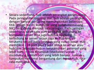• Secara sederhana, hub adalah perangkat penghubung.
Pada jaringan bertopologi star, hub adalah perangkat
dengan banyak port yang memungkinkan beberapa
titik (dalam hal ini komputer yang sudah memasang
NIC) bergabung menjadi satu jaringan. Pada jaringan
sederhana, salah satu port pada hub terhubung ke
komputer server. Bisa juga hub tak langsung
terhubung ke server tetapi juga ke hub lain, ini
terutama terjadi pada jaringan yang cukup besar. Hub
memiliki 4 - 24 port plus 1 port untuk ke server atau
hub lain. Sebagian hub — terutama dari generasi yang
lebih baru — bisa ditumpuk (stackable) untuk
mendukung jumlah port yang lebih banyak. Jumlah
tumpukan maksimal bergantung dari merek hub, ratarata mencapai 5 - 8.

 