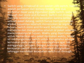 • Switch yang dimaksud di sini adalah LAN switch. Switch
adalah perluasan dari konsep bridge. Ada dua
arsitektur dasar yang digunakan pada switch, yaitu cutthrough dan store-and-forward. Switch cut-through
memiliki kelebihan di sisi kecepatan karena ketika
sebuah paket datang, switch hanya memperhatikan
alamat tujuannya sebelum meneruskan ke segmen
tujuan. Switch store-and-forward, kebalikannya,
menerima dan menganalisa seluruh isi paket sebelum
meneruskannya ke tujuan. Waktu yang diperlukan
untuk memeriksa satu paket memakan waktu, tetapi
ini memungkinkan switch untuk mengetahui adanya
kerusakan pada paket dan mencegahnya agar tak
mengganggu jaringan. Dengan teknologi terbaru,
kecepatan switch store-and-forward ditingkatkan
sehingga mendekati kecepatan switch cut-through.

 