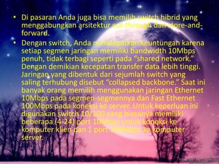 • Di pasaran Anda juga bisa memilih switch hibrid yang
menggabungkan arsitektur cut-through dan store-andforward.
• Dengan switch, Anda mendapatkan keuntungan karena
setiap segmen jaringan memiliki bandwidth 10Mbps
penuh, tidak terbagi seperti pada “shared network.”
Dengan demikian kecepatan transfer data lebih tinggi.
Jaringan yang dibentuk dari sejumlah switch yang
saling terhubung disebut “collapsed backbone.” Saat ini
banyak orang memilih menggunakan jaringan Ethernet
10Mbps pada segmen-segmennya dan Fast Ethernet
100Mbps pada koneksi ke server. Untuk keperluan ini
digunakan switch 10/100 yang biasanya memiliki
beberapa (4-24) port 10Mbps untuk koneksi ke
komputer klien dan 1 port 100Mbps ke komputer
server.

 