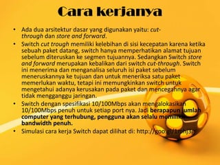 Cara kerjanya
• Ada dua arsitektur dasar yang digunakan yaitu: cutthrough dan store and forward.
• Switch cut trough memiliki kelebihan di sisi kecepatan karena ketika
sebuah paket datang, switch hanya memperhatikan alamat tujuan
sebelum diteruskan ke segmen tujuannya. Sedangkan Switch store
and forward merupakan kebalikan dari switch cut-through. Switch
ini menerima dan menganalisa seluruh isi paket sebelum
meneruskannya ke tujuan dan untuk meneriksa satu paket
memerlukan waktu, tetapi ini memungkinkan switch untuk
mengetahui adanya kerusakan pada paket dan mencegahnya agar
tidak mengganggu jaringan.
• Switch dengan spesifikasi 10/100Mbps akan mengalokasikan
10/100Mbps penuh untuk setiap port nya. Jadi berapapun jumlah
computer yang terhubung, pengguna akan selalu memiliki
bandwidth penuh.
• Simulasi cara kerja Switch dapat dilihat di: http://goo.gl/1mhj3g

 