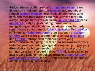 • Bridge jaringan adalah sebuah komponen jaringan yang
digunakan untuk memperluas jaringan atau membuat
sebuah segmen jaringan, Bridge adalah perangkat yang
berfungsi menghubungkan beberapa jaringan terpisah.
Bridge jaringan beroperasi di dalam lapisan data-link pada
model OSI. Bridge juga dapat digunakan untuk
menggabungkan dua buah media jaringan yang berbeda,
seperti halnya antara media kabel Unshielded Twisted-Pair
(UTP) dengan kabel serat optik atau dua buah arsitektur
jaringan yang berbeda, seperti halnya antara Token Ring
dan Ethernet. Bridge akan membuat sinyal yang
ditransmisikan oleh pengirim tapi tidak melakukan konversi
terhadap protokol, sehingga agar dua segmen jaringan yang
dikoneksikan ke bridge tersebut harus terdapat protokol
jaringan yang sama (seperti halnya TCP/IP). Bridge jaringan
juga kadang-kadang mendukung protokol Simple Network
Management Protocol (SNMP), dan beberapa di antaranya
memiliki fitur diagnosis lainnya.

 