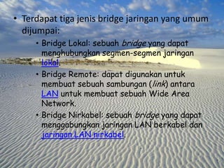 • Terdapat tiga jenis bridge jaringan yang umum
dijumpai:
• Bridge Lokal: sebuah bridge yang dapat
menghubungkan segmen-segmen jaringan
lokal.
• Bridge Remote: dapat digunakan untuk
membuat sebuah sambungan (link) antara
LAN untuk membuat sebuah Wide Area
Network.
• Bridge Nirkabel: sebuah bridge yang dapat
menggabungkan jaringan LAN berkabel dan
jaringan LAN nirkabel.

 