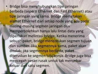 • Bridge bisa menghubungkan tipe jaringan
berbeda (seperti Ethernet dan Fast Ethernet) atau
tipe jaringan yang sama. Bridge memetakan
alamat Ethernet dari setiap node yang ada pada
masing-masing segmen jaringan dan
memperbolehkan hanya lalu lintas data yang
diperlukan melintasi bridge. Ketika menerima
sebuah paket, bridge menentukan segmen tujuan
dan sumber. Jika segmennya sama, paket akan
ditolak; jika segmennya berbeda, paket
diteruskan ke segmen tujuannya. Bridge juga bisa
mencegah pesan rusak untuk tak menyebar
keluar dari satu segmen.

 