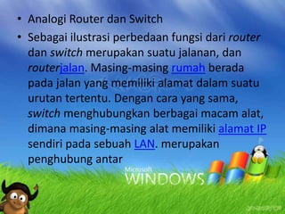 • Analogi Router dan Switch
• Sebagai ilustrasi perbedaan fungsi dari router
dan switch merupakan suatu jalanan, dan
routerjalan. Masing-masing rumah berada
pada jalan yang memiliki alamat dalam suatu
urutan tertentu. Dengan cara yang sama,
switch menghubungkan berbagai macam alat,
dimana masing-masing alat memiliki alamat IP
sendiri pada sebuah LAN. merupakan
penghubung antar

 
