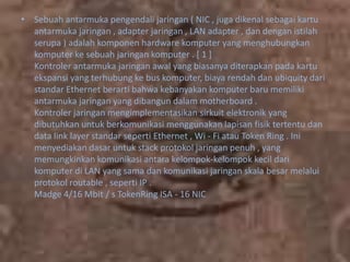 • Sebuah antarmuka pengendali jaringan ( NIC , juga dikenal sebagai kartu
antarmuka jaringan , adapter jaringan , LAN adapter , dan dengan istilah
serupa ) adalah komponen hardware komputer yang menghubungkan
komputer ke sebuah jaringan komputer . [ 1 ]
Kontroler antarmuka jaringan awal yang biasanya diterapkan pada kartu
ekspansi yang terhubung ke bus komputer, biaya rendah dan ubiquity dari
standar Ethernet berarti bahwa kebanyakan komputer baru memiliki
antarmuka jaringan yang dibangun dalam motherboard .
Kontroler jaringan mengimplementasikan sirkuit elektronik yang
dibutuhkan untuk berkomunikasi menggunakan lapisan fisik tertentu dan
data link layer standar seperti Ethernet , Wi - Fi atau Token Ring . Ini
menyediakan dasar untuk stack protokol jaringan penuh , yang
memungkinkan komunikasi antara kelompok-kelompok kecil dari
komputer di LAN yang sama dan komunikasi jaringan skala besar melalui
protokol routable , seperti IP .
Madge 4/16 Mbit / s TokenRing ISA - 16 NIC

 