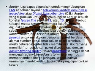 • Router juga dapat digunakan untuk menghubungkan
LAN ke sebuah layanan telekomunikasitelekomunikasi
leased line atau Digital Subscriber Line (DSL). Router
yang digunakan untuk menghubungkan LAN ke sebuah
koneksi leased line seperti T1, atau T3, sering disebut
sebagai access server. Sementara itu, router yang
digunakan untuk menghubungkan jaringan lokal ke
sebuah koneksi DSL disebut juga dengan DSL router.
Router-router jenis tersebut umumnya memiliki fungsi
firewall untuk melakukan penapisan paket berdasarkan
alamat sumber dan alamat tujuan paket tersebut,
meski beberapa router tidak memilikinya. Router yang
memiliki fitur penapisan paket disebut juga dengan
packet-filtering router. Routerbroadcast sehingga dapat
mencegah adanya broadcast storm yang mampu
memperlambat kinerja jaringan. seperti halnya
umumnya memblokir lalu lintas data yang dipancarkan
secara

 