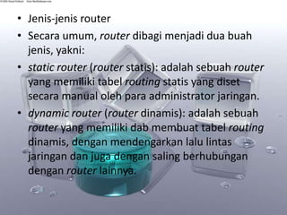 • Jenis-jenis router
• Secara umum, router dibagi menjadi dua buah
jenis, yakni:
• static router (router statis): adalah sebuah router
yang memiliki tabel routing statis yang diset
secara manual oleh para administrator jaringan.
• dynamic router (router dinamis): adalah sebuah
router yang memiliki dab membuat tabel routing
dinamis, dengan mendengarkan lalu lintas
jaringan dan juga dengan saling berhubungan
dengan router lainnya.

 