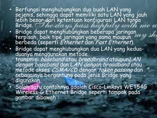 • Berfungsi menghubungkan dua buah LAN yang
sejenis, sehingga dapat memiliki satu LAN yang jauh
lebih besar dari ketentuan konfigurasi LAN tanpa
Bridge.
• Bridge dapat menghubungkan beberapa jaringan
terpisah, baik tipe jaringan yang sama maupun
berbeda (seperti Ethernet dan Fast Ethernet).
• Bridge dapat menghubungkan dua LAN yang keduaduanya menggunakan metode
transmisi baseband atau broadbrand ataupunLAN
dengan baseband dan LAN dengan broadband atau
metode akses CSMA/CD dengan token passing dan
sebagainya bergantung pada jenis Bridge yang
digunakan.
• Salah satu contohnya adalah Cisco-Linksys WET54G
Wireless-G Ethernet Bridge seperti tampak pada
gambar dibawah :

 