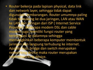 • Router bekerja pada lapisan physical, data link
dan network layer, sehingga tidak dapat
digunakan sembarangan. Router umumnya paling
tidak terhubung ke dua jaringan, LAN atau WAN
ke LAN dan jaringan dari ISP ( Internet Service
Provider). Beberapa modem DSL dan cable
modem juga memiliki fungsi router yang
terintegrasi ke dalamnya sehingga
memungkinkan beberapa komputer membentuk
jaringan dan langsung terhubung ke internet.
Apabila hub, bridge dan switch merupakan
networking device maka router merupakan
internetworking device.

 