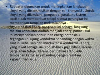 • Repeater digunakan untuk meningkatkan jangkauan
sinyal yang ditransmisikan dengan re - transmisi . Untuk
sinyal yang dilakukan , penguat digunakan . Sistem
optik tidak memperkuat tetapi semua perangkat ini
memberikan tampilan melakukannya .
Beberapa dari energi yang saat ini sebagai langsung
melalui konduktor diubah menjadi energi panas . Hal
ini menyebabkan penurunan energi potensial (
tegangan ) di ujung konduktor sebanding dengan waktu
saat ini kebalikan dari konduktansi konduktor . Energi
yang lewat sebagai arus bolak-balik juga hilang karena
perjalanan tetapi , karena perubahan arah , ada
tambahan kerugian sebanding dengan reaktansi
kapasitif kali arus.

 
