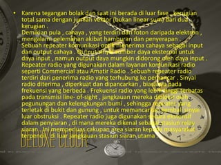• Karena tegangan bolak dan saat ini berada di luar fase , kerugian
total sama dengan jumlah vektor (bukan linear sum) dari dua
kerugian .
Demikian pula , cahaya , yang terdiri dari foton daripada elektron ,
mengalami pelemahan akibat hamburan dan penyerapan .
Sebuah repeater komunikasi optik menerima cahaya sebagai input
dan output cahaya . Output sinyal sumber daya eksternal untuk
daya input , namun output daya mungkin didorong oleh daya input .
Repeater radio yang digunakan dalam layanan komunikasi radio
seperti Commercial atau Amatir Radio . Sebuah repeater radio
terdiri dari penerima radio yang terhubung ke pemancar . Sinyal
radio diterima , diperkuat dan dipancarkan , biasanya pada
frekuensi yang berbeda . Frekuensi radio yang lebih tinggi terbatas
pada transmisi line- of-sight , jangkauan mereka diblokir oleh
pegunungan dan kelengkungan bumi , sehingga repeater yang
terletak di bukit dan gunung , untuk memancarkan kembali sinyal
luar obstruksi . Repeater radio juga digunakan secara ekstensif
dalam penyiaran , di mana mereka dikenal sebagai stasiun relay
siaran . Ini memperluas cakupan area siaran kepada masyarakat
terpencil , di luar jangkauan stasiun siaran utama .

 