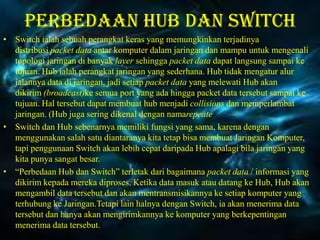 Perbedaan Hub dan switch
• Switch ialah sebuah perangkat keras yang memungkinkan terjadinya
distribusi packet data antar komputer dalam jaringan dan mampu untuk mengenali
topologi jaringan di banyak layer sehingga packet data dapat langsung sampai ke
tujuan. Hub ialah perangkat jaringan yang sederhana. Hub tidak mengatur alur
jalannya data di jaringan, jadi setiap packet data yang melewati Hub akan
dikirim (broadcast)ke semua port yang ada hingga packet data tersebut sampai ke
tujuan. Hal tersebut dapat membuat hub menjadi collisions dan memperlambat
jaringan. (Hub juga sering dikenal dengan namarepeate
• Switch dan Hub sebenarnya memiliki fungsi yang sama, karena dengan
menggunakan salah satu diantaranya kita tetap bisa membuat Jaringan Komputer,
tapi penggunaan Switch akan lebih cepat daripada Hub apalagi bila jaringan yang
kita punya sangat besar.
• “Perbedaan Hub dan Switch” terletak dari bagaimana packet data / informasi yang
dikirim kepada mereka diproses. Ketika data masuk atau datang ke Hub, Hub akan
mengambil data tersebut dan akan mentransmisikannya ke setiap komputer yang
terhubung ke Jaringan.Tetapi lain halnya dengan Switch, ia akan menerima data
tersebut dan hanya akan mengirimkannya ke komputer yang berkepentingan
menerima data tersebut.

 