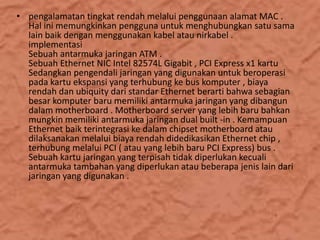 • pengalamatan tingkat rendah melalui penggunaan alamat MAC .
Hal ini memungkinkan pengguna untuk menghubungkan satu sama
lain baik dengan menggunakan kabel atau nirkabel .
implementasi
Sebuah antarmuka jaringan ATM .
Sebuah Ethernet NIC Intel 82574L Gigabit , PCI Express x1 kartu
Sedangkan pengendali jaringan yang digunakan untuk beroperasi
pada kartu ekspansi yang terhubung ke bus komputer , biaya
rendah dan ubiquity dari standar Ethernet berarti bahwa sebagian
besar komputer baru memiliki antarmuka jaringan yang dibangun
dalam motherboard . Motherboard server yang lebih baru bahkan
mungkin memiliki antarmuka jaringan dual built -in . Kemampuan
Ethernet baik terintegrasi ke dalam chipset motherboard atau
dilaksanakan melalui biaya rendah didedikasikan Ethernet chip ,
terhubung melalui PCI ( atau yang lebih baru PCI Express) bus .
Sebuah kartu jaringan yang terpisah tidak diperlukan kecuali
antarmuka tambahan yang diperlukan atau beberapa jenis lain dari
jaringan yang digunakan .

 