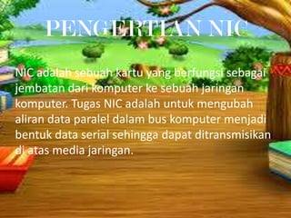 PENGERTIAN NIC
NIC adalah sebuah kartu yang berfungsi sebagai
jembatan dari komputer ke sebuah jaringan
komputer. Tugas NIC adalah untuk mengubah
aliran data paralel dalam bus komputer menjadi
bentuk data serial sehingga dapat ditransmisikan
di atas media jaringan.

 