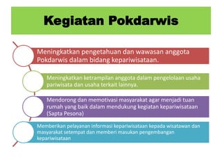Kegiatan Pokdarwis
Meningkatkan pengetahuan dan wawasan anggota
Pokdarwis dalam bidang kepariwisataan.
Meningkatkan ketrampilan anggota dalam pengelolaan usaha
pariwisata dan usaha terkait lainnya.
Mendorong dan memotivasi masyarakat agar menjadi tuan
rumah yang baik dalam mendukung kegiatan kepariwisataan
(Sapta Pesona)
Memberikan pelayanan informasi kepariwisataan kepada wisatawan dan
masyarakat setempat dan memberi masukan pengembangan
kepariwisataan
 