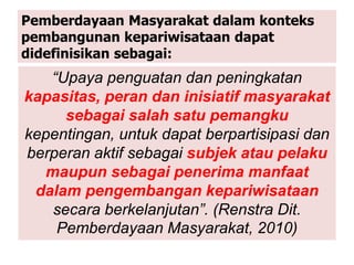 Pemberdayaan Masyarakat dalam konteks
pembangunan kepariwisataan dapat
didefinisikan sebagai:
“Upaya penguatan dan peningkatan
kapasitas, peran dan inisiatif masyarakat
sebagai salah satu pemangku
kepentingan, untuk dapat berpartisipasi dan
berperan aktif sebagai subjek atau pelaku
maupun sebagai penerima manfaat
dalam pengembangan kepariwisataan
secara berkelanjutan”. (Renstra Dit.
Pemberdayaan Masyarakat, 2010)
 