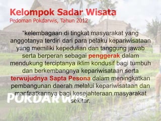 Kelompok Sadar Wisata
Pedoman Pokdarwis, Tahun 2012
“kelembagaan di tingkat masyarakat yang
anggotanya terdiri dari para pelaku kepariwisataan
yang memiliki kepedulian dan tanggung jawab
serta berperan sebagai penggerak dalam
mendukung terciptanya iklim kondusif bagi tumbuh
dan berkembangnya kepariwisataan serta
terwujudnya Sapta Pesona dalam meningkatkan
pembangunan daerah melalui kepariwisataan dan
manfaatkannya bagi kesejahteraan masyarakat
sekitar.
 