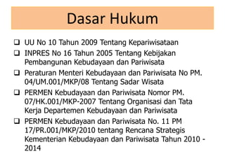 Dasar Hukum
 UU No 10 Tahun 2009 Tentang Kepariwisataan
 INPRES No 16 Tahun 2005 Tentang Kebijakan
Pembangunan Kebudayaan dan Pariwisata
 Peraturan Menteri Kebudayaan dan Pariwisata No PM.
04/UM.001/MKP/08 Tentang Sadar Wisata
 PERMEN Kebudayaan dan Pariwisata Nomor PM.
07/HK.001/MKP-2007 Tentang Organisasi dan Tata
Kerja Departemen Kebudayaan dan Pariwisata
 PERMEN Kebudayaan dan Pariwisata No. 11 PM
17/PR.001/MKP/2010 tentang Rencana Strategis
Kementerian Kebudayaan dan Pariwisata Tahun 2010 -
2014
 