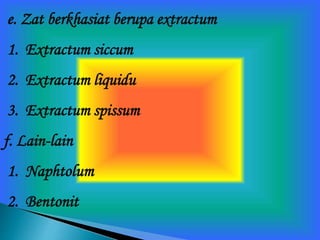 e. Zat berkhasiat berupa extractum
1. Extractum siccum
2. Extractum liquidu
3. Extractum spissum
f. Lain-lain
1. Naphtolum
2. Bentonit
 