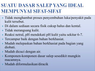  Tidak menghambat proses penyembuhan luka/penyakit pada
kulit tersebut.
 Di dalam sediaan secara fisik cukup halus dan kental.
 Tidak merangsang kulit.
 Reaksi netral, pH mendekati pH kulit yaitu sekitar 6-7.
 Tercampur baik dengan bahan berkhasiat.
 Mudah melepaskan bahan berkhasiat pada bagian yang
diobati.
 Mudah dicuci dengan air.
 Komponen-komponen dasar salep sesedikit mungkin
macamnya.
 Mudah diformulasikan/diracik
 