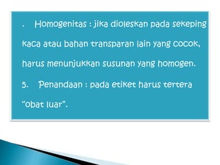  . Homogenitas : jika dioleskan pada sekeping
kaca atau bahan transparan lain yang cocok,
harus menunjukkan susunan yang homogen.
 5. Penandaan : pada etiket harus tertera
“obat luar”.
 