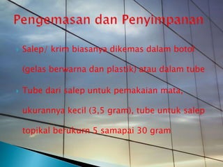  Salep/ krim biasanya dikemas dalam botol
(gelas berwarna dan plastik) atau dalam tube
 Tube dari salep untuk pemakaian mata,
ukurannya kecil (3,5 gram), tube untuk salep
topikal berukurn 5 samapai 30 gram
 