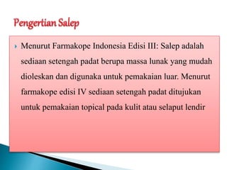  Menurut Farmakope Indonesia Edisi III: Salep adalah
sediaan setengah padat berupa massa lunak yang mudah
dioleskan dan digunaka untuk pemakaian luar. Menurut
farmakope edisi IV sediaan setengah padat ditujukan
untuk pemakaian topical pada kulit atau selaput lendir
 
