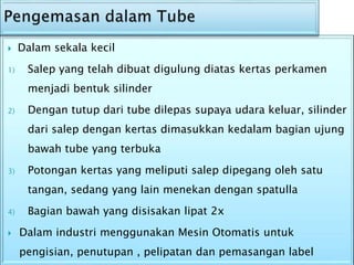  Dalam sekala kecil
1) Salep yang telah dibuat digulung diatas kertas perkamen
menjadi bentuk silinder
2) Dengan tutup dari tube dilepas supaya udara keluar, silinder
dari salep dengan kertas dimasukkan kedalam bagian ujung
bawah tube yang terbuka
3) Potongan kertas yang meliputi salep dipegang oleh satu
tangan, sedang yang lain menekan dengan spatulla
4) Bagian bawah yang disisakan lipat 2x
 Dalam industri menggunakan Mesin Otomatis untuk
pengisian, penutupan , pelipatan dan pemasangan label
 