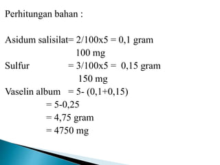 Perhitungan bahan :
Asidum salisilat= 2/100x5 = 0,1 gram
100 mg
Sulfur = 3/100x5 = 0,15 gram
150 mg
Vaselin album = 5- (0,1+0,15)
= 5-0,25
= 4,75 gram
= 4750 mg
 