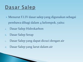  Menurut F.I.IV dasar salep yang digunakan sebagai
pembawa dibagi dalam 4 kelompok, yaitu:
a. Dasar Salep Hidrokarbon
b. Dasar Salep Serap
c. Dasar Salep yang dapat dicuci dengan air
d. Dasar Salep yang larut dalam air
 