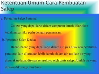 a. Peraturan Salep Pertama
Zat-zat yang dapat larut dalam campuran lemak dilarutkan
kedalamnya, jika perlu dengan pemanasan.
b. Peraturan Salep Kedua
Bahan-bahan yang dapat larut dalam air, jika tidak ada peraturan-
peraturan lain dilarutkan lebih dahulu dalam air, asalkan air yang
digunakan dapat diserap seluruhnya oleh basis salep. Jumlah air yang
dipakai dikurangi dari basis.
 