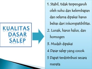 1. Stabil, tidak terpengaruh
oleh suhu dan kelembapan
dan selama dipakai harus
bebas dari inkompatibilitas.
2. Lunak, harus halus, dan
homogen
3. Mudah dipakai
4 Dasar salep yang cocok
5 Dapat terdistribusi secara
merata
 