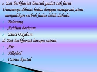 c. Zat berkhasiat bentuk padat tak larut
Umumnya dibuat halus dengan mengayak atau
menjadikan serbuk halus lebih dahulu
1. Belerang
2. Acidum boricum
3. Zinci Oxydum
d. Zat berkhasiat berupa cairan
1. Air
2. Alkohol
3. Cairan kental
 