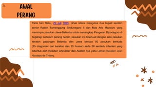 Pada hari Rabu, 20 Juli 1825, pihak istana mengutus dua bupati keraton
senior Raden Tumenggung Sindunegoro II dan Mas Ario Manduro yang
memimpin pasukan Jawa-Belanda untuk menangkap Pangeran Diponegoro di
Tegalrejo sebelum perang pecah, pasukan ini diperkuat dengan satu pasukan
keraton gabungan Belanda dan Jawa berupa 50 pasukan berkuda
(25 dragonder dari keraton dan 25 hussar) serta 50 serdadu infanteri yang
dibentuk oleh Residen Chevallier dan Asisten nya yaitu Letnan Kavaleri Jean
Nicolaas de Thierry.
 