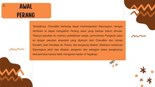 Tampaknya, Chevallier berharap dapat memenjarakan Diponegoro, dengan
demikian ia dapat mengakhiri Perang Jawa yang bahkan belum dimulai.
Tibanya pasukan itu memicu perkelahian sengit, permukiman Pangeran jatuh
ke tangan pasukan ekspedisi yang dipimpin oleh Chevallier dan Letnan
Kavaleri Jean Nicolaas de Thierry, dan langsung dibakar. Meskipun kediaman
Diponegoro jatuh dan dibakar, pangeran dan sebagian besar pengikutnya
berhasil lolos karena lebih mengenal medan di Tegalrejo.
 
