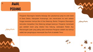 Pangeran Diponegoro beserta keluarga dan pasukannya pergi ke arah barat
di Desa Dekso, Kabupaten Kulonprogo, dan meneruskan ke arah selatan
hingga keesokan harinya tiba di Goa Selarong, Bantul. Pangeran Diponegoro
kemudian menjadikan Goa Selarong sebagai basisnya. Pangeran menempati
goa sebelah barat yang disebut Goa Kakung, sedangkan Raden Ayu
Retnaningsih (selir yang paling setia menemani Pangeran setelah dua istrinya
wafat) dan pengiringnya menempati Goa Putri di sebelah Timur.
 