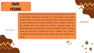 Pangeran Diponegoro beserta keluarga dan pasukannya pergi ke arah barat
di Desa Dekso, Kabupaten Kulonprogo, dan meneruskan ke arah selatan
hingga keesokan harinya tiba di Goa Selarong, Bantul. Pangeran Diponegoro
kemudian menjadikan Goa Selarong sebagai basisnya. Pangeran menempati
goa sebelah barat yang disebut Goa Kakung, sedangkan Raden Ayu
Retnaningsih (selir yang paling setia menemani Pangeran setelah dua istrinya
wafat) dan pengiringnya menempati Goa Putri di sebelah Timur. Pangeran
menyatakan bahwa perjuangan mereka adalah jihad demi melawan non-
muslim.
 